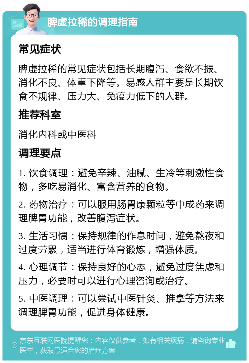 脾虚拉稀的调理指南 常见症状 脾虚拉稀的常见症状包括长期腹泻、食欲不振、消化不良、体重下降等。易感人群主要是长期饮食不规律、压力大、免疫力低下的人群。 推荐科室 消化内科或中医科 调理要点 1. 饮食调理：避免辛辣、油腻、生冷等刺激性食物，多吃易消化、富含营养的食物。 2. 药物治疗：可以服用肠胃康颗粒等中成药来调理脾胃功能，改善腹泻症状。 3. 生活习惯：保持规律的作息时间，避免熬夜和过度劳累，适当进行体育锻炼，增强体质。 4. 心理调节：保持良好的心态，避免过度焦虑和压力，必要时可以进行心理咨询或治疗。 5. 中医调理：可以尝试中医针灸、推拿等方法来调理脾胃功能，促进身体健康。