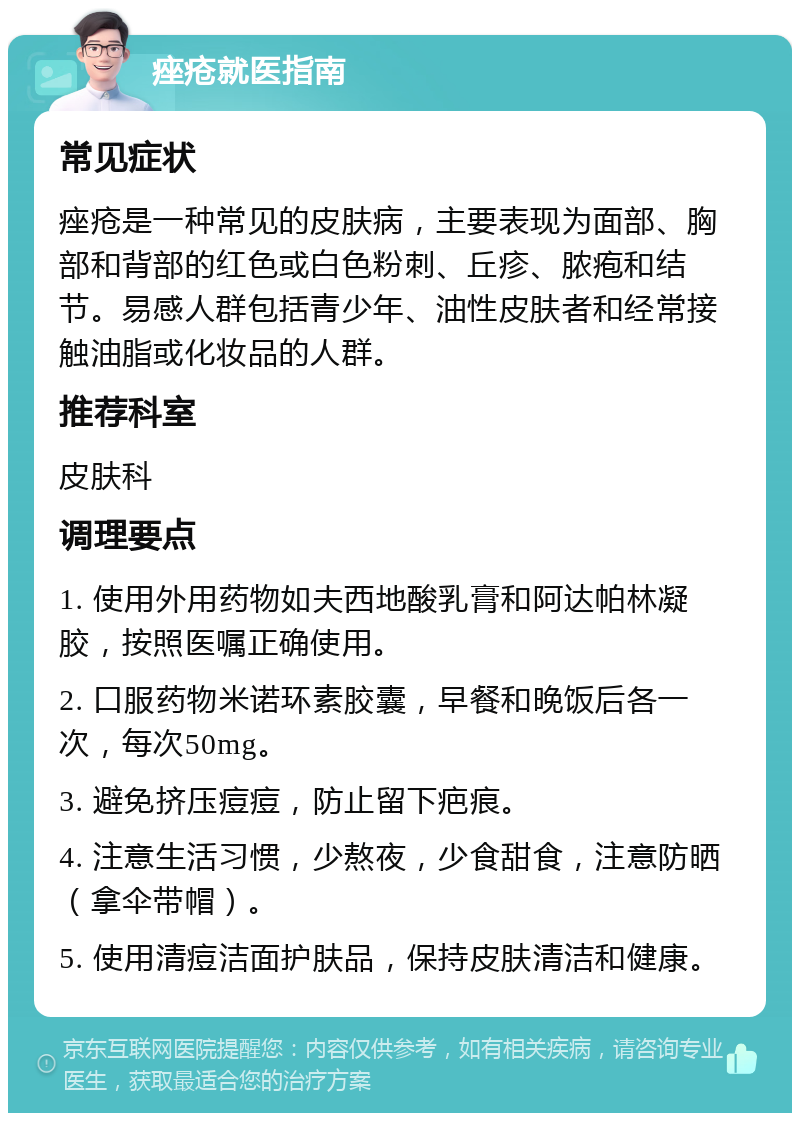 痤疮就医指南 常见症状 痤疮是一种常见的皮肤病，主要表现为面部、胸部和背部的红色或白色粉刺、丘疹、脓疱和结节。易感人群包括青少年、油性皮肤者和经常接触油脂或化妆品的人群。 推荐科室 皮肤科 调理要点 1. 使用外用药物如夫西地酸乳膏和阿达帕林凝胶，按照医嘱正确使用。 2. 口服药物米诺环素胶囊，早餐和晚饭后各一次，每次50mg。 3. 避免挤压痘痘，防止留下疤痕。 4. 注意生活习惯，少熬夜，少食甜食，注意防晒（拿伞带帽）。 5. 使用清痘洁面护肤品，保持皮肤清洁和健康。