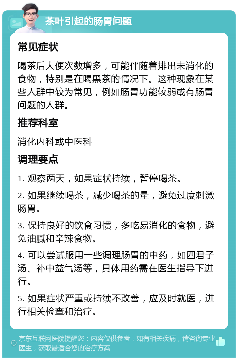 茶叶引起的肠胃问题 常见症状 喝茶后大便次数增多，可能伴随着排出未消化的食物，特别是在喝黑茶的情况下。这种现象在某些人群中较为常见，例如肠胃功能较弱或有肠胃问题的人群。 推荐科室 消化内科或中医科 调理要点 1. 观察两天，如果症状持续，暂停喝茶。 2. 如果继续喝茶，减少喝茶的量，避免过度刺激肠胃。 3. 保持良好的饮食习惯，多吃易消化的食物，避免油腻和辛辣食物。 4. 可以尝试服用一些调理肠胃的中药，如四君子汤、补中益气汤等，具体用药需在医生指导下进行。 5. 如果症状严重或持续不改善，应及时就医，进行相关检查和治疗。