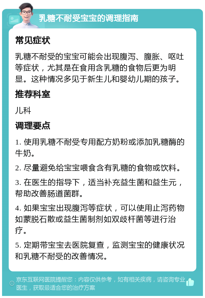 乳糖不耐受宝宝的调理指南 常见症状 乳糖不耐受的宝宝可能会出现腹泻、腹胀、呕吐等症状，尤其是在食用含乳糖的食物后更为明显。这种情况多见于新生儿和婴幼儿期的孩子。 推荐科室 儿科 调理要点 1. 使用乳糖不耐受专用配方奶粉或添加乳糖酶的牛奶。 2. 尽量避免给宝宝喂食含有乳糖的食物或饮料。 3. 在医生的指导下，适当补充益生菌和益生元，帮助改善肠道菌群。 4. 如果宝宝出现腹泻等症状，可以使用止泻药物如蒙脱石散或益生菌制剂如双歧杆菌等进行治疗。 5. 定期带宝宝去医院复查，监测宝宝的健康状况和乳糖不耐受的改善情况。