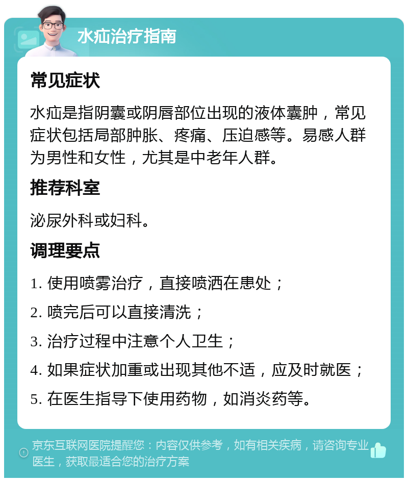 水疝治疗指南 常见症状 水疝是指阴囊或阴唇部位出现的液体囊肿，常见症状包括局部肿胀、疼痛、压迫感等。易感人群为男性和女性，尤其是中老年人群。 推荐科室 泌尿外科或妇科。 调理要点 1. 使用喷雾治疗，直接喷洒在患处； 2. 喷完后可以直接清洗； 3. 治疗过程中注意个人卫生； 4. 如果症状加重或出现其他不适，应及时就医； 5. 在医生指导下使用药物，如消炎药等。