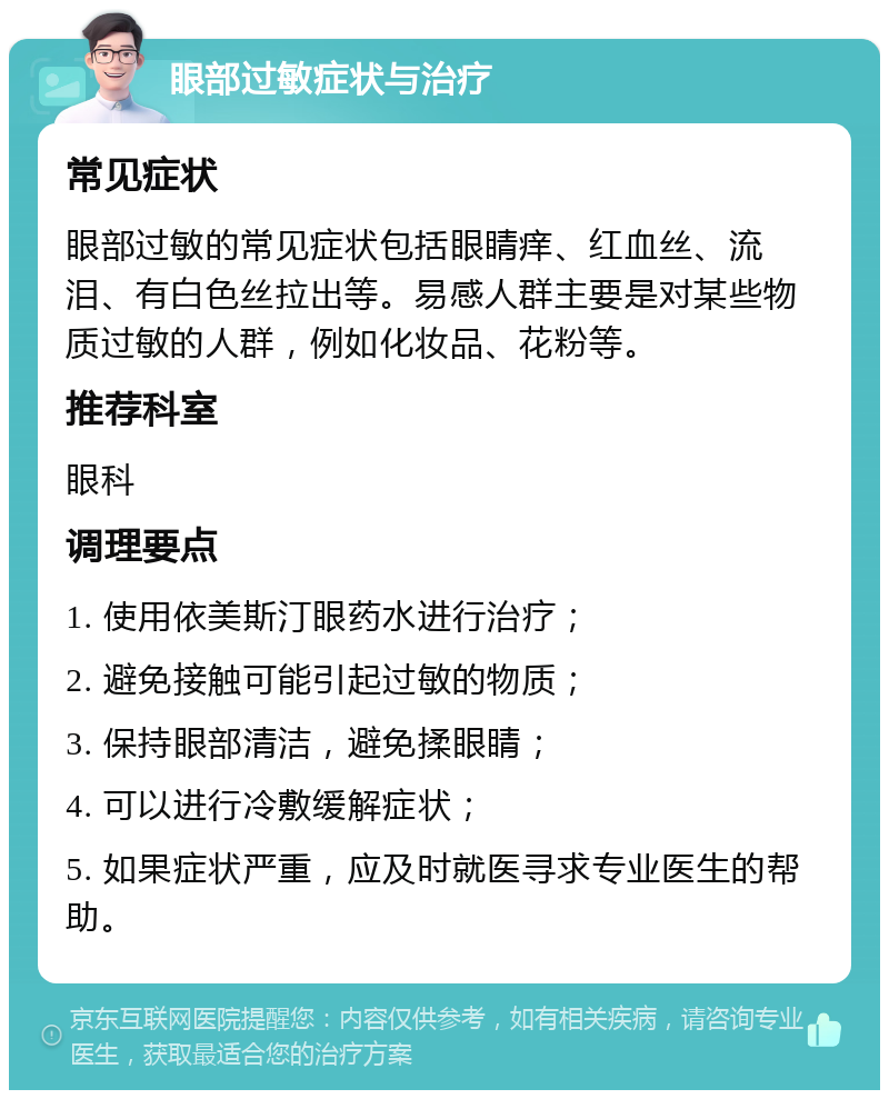 眼部过敏症状与治疗 常见症状 眼部过敏的常见症状包括眼睛痒、红血丝、流泪、有白色丝拉出等。易感人群主要是对某些物质过敏的人群，例如化妆品、花粉等。 推荐科室 眼科 调理要点 1. 使用依美斯汀眼药水进行治疗； 2. 避免接触可能引起过敏的物质； 3. 保持眼部清洁，避免揉眼睛； 4. 可以进行冷敷缓解症状； 5. 如果症状严重，应及时就医寻求专业医生的帮助。