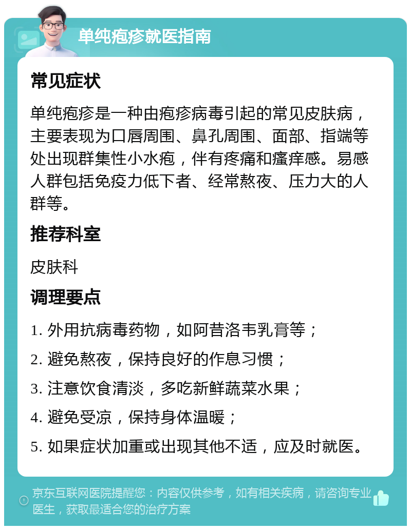 单纯疱疹就医指南 常见症状 单纯疱疹是一种由疱疹病毒引起的常见皮肤病，主要表现为口唇周围、鼻孔周围、面部、指端等处出现群集性小水疱，伴有疼痛和瘙痒感。易感人群包括免疫力低下者、经常熬夜、压力大的人群等。 推荐科室 皮肤科 调理要点 1. 外用抗病毒药物，如阿昔洛韦乳膏等； 2. 避免熬夜，保持良好的作息习惯； 3. 注意饮食清淡，多吃新鲜蔬菜水果； 4. 避免受凉，保持身体温暖； 5. 如果症状加重或出现其他不适，应及时就医。