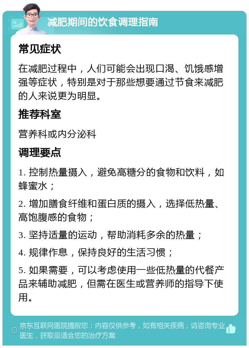 减肥期间的饮食调理指南 常见症状 在减肥过程中，人们可能会出现口渴、饥饿感增强等症状，特别是对于那些想要通过节食来减肥的人来说更为明显。 推荐科室 营养科或内分泌科 调理要点 1. 控制热量摄入，避免高糖分的食物和饮料，如蜂蜜水； 2. 增加膳食纤维和蛋白质的摄入，选择低热量、高饱腹感的食物； 3. 坚持适量的运动，帮助消耗多余的热量； 4. 规律作息，保持良好的生活习惯； 5. 如果需要，可以考虑使用一些低热量的代餐产品来辅助减肥，但需在医生或营养师的指导下使用。