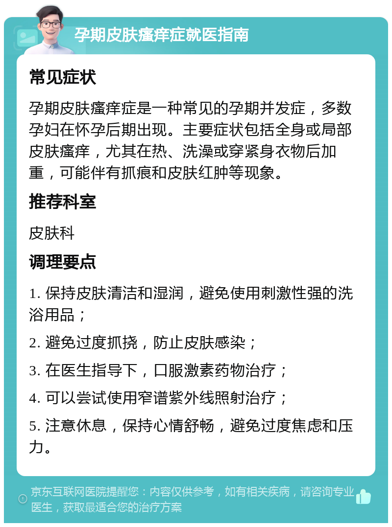 孕期皮肤瘙痒症就医指南 常见症状 孕期皮肤瘙痒症是一种常见的孕期并发症，多数孕妇在怀孕后期出现。主要症状包括全身或局部皮肤瘙痒，尤其在热、洗澡或穿紧身衣物后加重，可能伴有抓痕和皮肤红肿等现象。 推荐科室 皮肤科 调理要点 1. 保持皮肤清洁和湿润，避免使用刺激性强的洗浴用品； 2. 避免过度抓挠，防止皮肤感染； 3. 在医生指导下，口服激素药物治疗； 4. 可以尝试使用窄谱紫外线照射治疗； 5. 注意休息，保持心情舒畅，避免过度焦虑和压力。