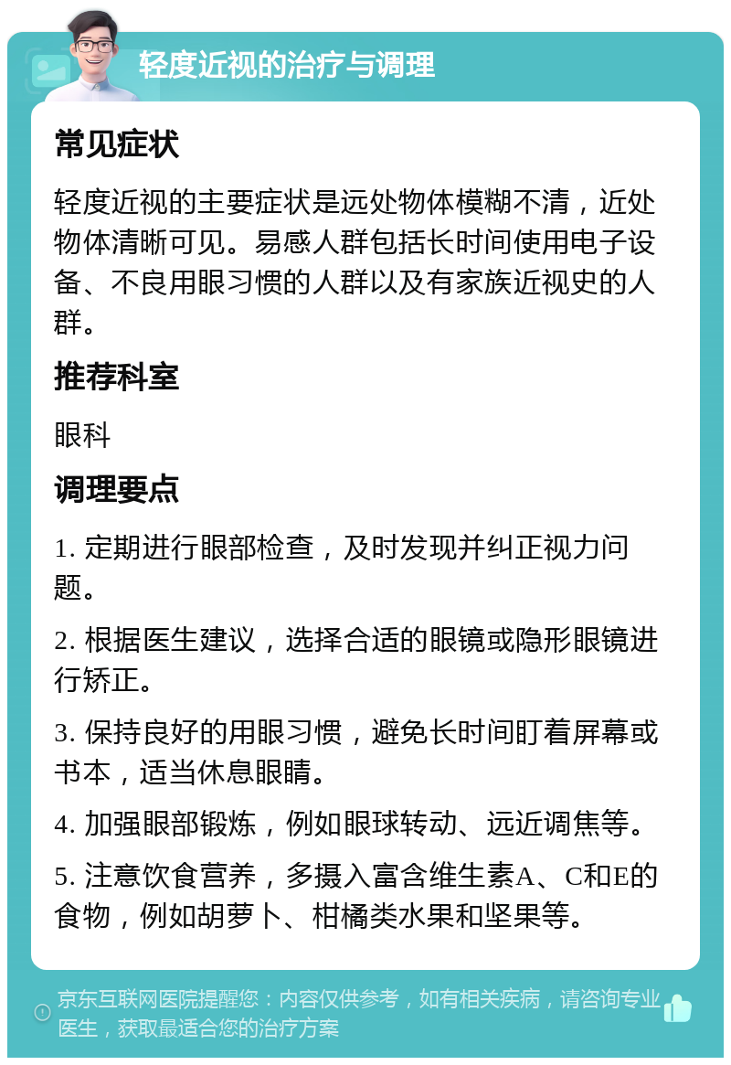 轻度近视的治疗与调理 常见症状 轻度近视的主要症状是远处物体模糊不清，近处物体清晰可见。易感人群包括长时间使用电子设备、不良用眼习惯的人群以及有家族近视史的人群。 推荐科室 眼科 调理要点 1. 定期进行眼部检查，及时发现并纠正视力问题。 2. 根据医生建议，选择合适的眼镜或隐形眼镜进行矫正。 3. 保持良好的用眼习惯，避免长时间盯着屏幕或书本，适当休息眼睛。 4. 加强眼部锻炼，例如眼球转动、远近调焦等。 5. 注意饮食营养，多摄入富含维生素A、C和E的食物，例如胡萝卜、柑橘类水果和坚果等。