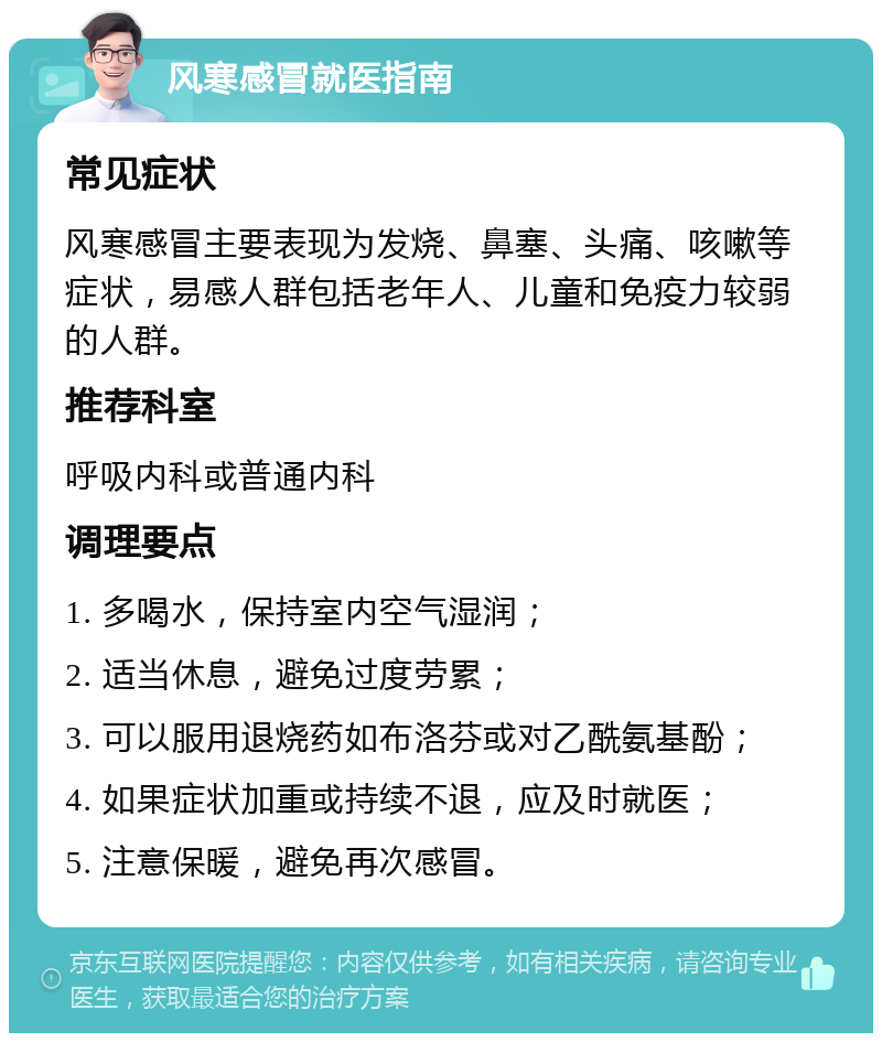 风寒感冒就医指南 常见症状 风寒感冒主要表现为发烧、鼻塞、头痛、咳嗽等症状，易感人群包括老年人、儿童和免疫力较弱的人群。 推荐科室 呼吸内科或普通内科 调理要点 1. 多喝水，保持室内空气湿润； 2. 适当休息，避免过度劳累； 3. 可以服用退烧药如布洛芬或对乙酰氨基酚； 4. 如果症状加重或持续不退，应及时就医； 5. 注意保暖，避免再次感冒。