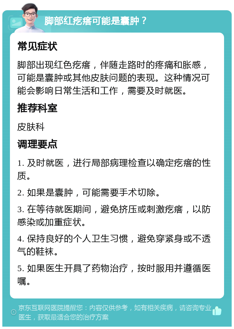 脚部红疙瘩可能是囊肿？ 常见症状 脚部出现红色疙瘩，伴随走路时的疼痛和胀感，可能是囊肿或其他皮肤问题的表现。这种情况可能会影响日常生活和工作，需要及时就医。 推荐科室 皮肤科 调理要点 1. 及时就医，进行局部病理检查以确定疙瘩的性质。 2. 如果是囊肿，可能需要手术切除。 3. 在等待就医期间，避免挤压或刺激疙瘩，以防感染或加重症状。 4. 保持良好的个人卫生习惯，避免穿紧身或不透气的鞋袜。 5. 如果医生开具了药物治疗，按时服用并遵循医嘱。