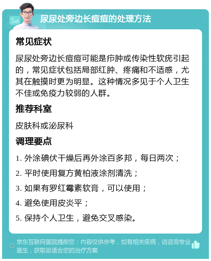 尿尿处旁边长痘痘的处理方法 常见症状 尿尿处旁边长痘痘可能是疖肿或传染性软疣引起的，常见症状包括局部红肿、疼痛和不适感，尤其在触摸时更为明显。这种情况多见于个人卫生不佳或免疫力较弱的人群。 推荐科室 皮肤科或泌尿科 调理要点 1. 外涂碘伏干燥后再外涂百多邦，每日两次； 2. 平时使用复方黄柏液涂剂清洗； 3. 如果有罗红霉素软膏，可以使用； 4. 避免使用皮炎平； 5. 保持个人卫生，避免交叉感染。