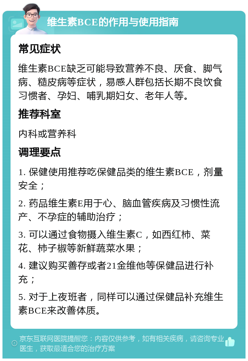 维生素BCE的作用与使用指南 常见症状 维生素BCE缺乏可能导致营养不良、厌食、脚气病、糙皮病等症状，易感人群包括长期不良饮食习惯者、孕妇、哺乳期妇女、老年人等。 推荐科室 内科或营养科 调理要点 1. 保健使用推荐吃保健品类的维生素BCE，剂量安全； 2. 药品维生素E用于心、脑血管疾病及习惯性流产、不孕症的辅助治疗； 3. 可以通过食物摄入维生素C，如西红柿、菜花、柿子椒等新鲜蔬菜水果； 4. 建议购买善存或者21金维他等保健品进行补充； 5. 对于上夜班者，同样可以通过保健品补充维生素BCE来改善体质。