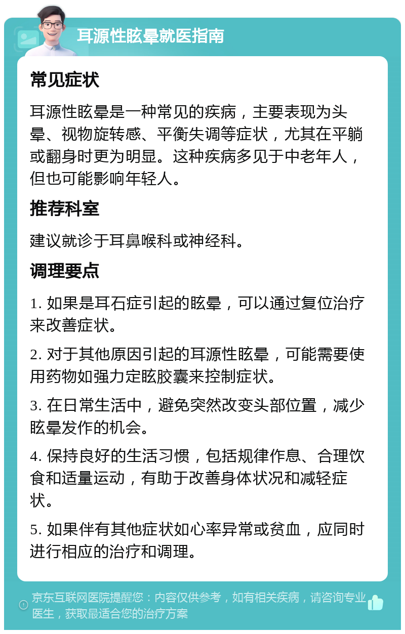 耳源性眩晕就医指南 常见症状 耳源性眩晕是一种常见的疾病，主要表现为头晕、视物旋转感、平衡失调等症状，尤其在平躺或翻身时更为明显。这种疾病多见于中老年人，但也可能影响年轻人。 推荐科室 建议就诊于耳鼻喉科或神经科。 调理要点 1. 如果是耳石症引起的眩晕，可以通过复位治疗来改善症状。 2. 对于其他原因引起的耳源性眩晕，可能需要使用药物如强力定眩胶囊来控制症状。 3. 在日常生活中，避免突然改变头部位置，减少眩晕发作的机会。 4. 保持良好的生活习惯，包括规律作息、合理饮食和适量运动，有助于改善身体状况和减轻症状。 5. 如果伴有其他症状如心率异常或贫血，应同时进行相应的治疗和调理。