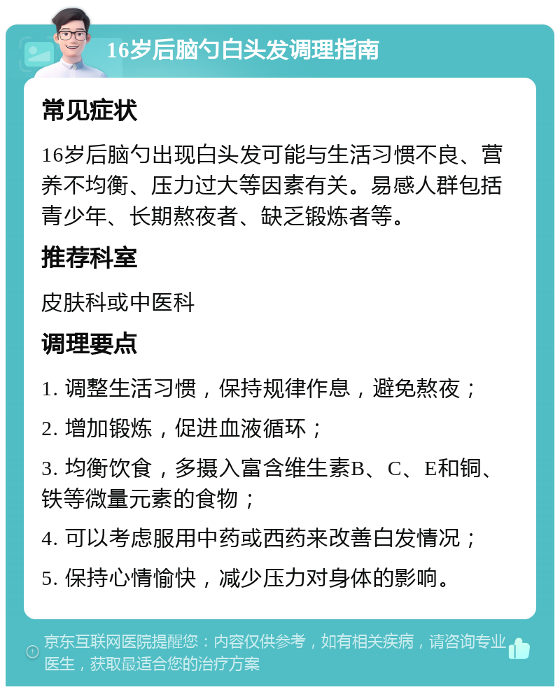 16岁后脑勺白头发调理指南 常见症状 16岁后脑勺出现白头发可能与生活习惯不良、营养不均衡、压力过大等因素有关。易感人群包括青少年、长期熬夜者、缺乏锻炼者等。 推荐科室 皮肤科或中医科 调理要点 1. 调整生活习惯，保持规律作息，避免熬夜； 2. 增加锻炼，促进血液循环； 3. 均衡饮食，多摄入富含维生素B、C、E和铜、铁等微量元素的食物； 4. 可以考虑服用中药或西药来改善白发情况； 5. 保持心情愉快，减少压力对身体的影响。