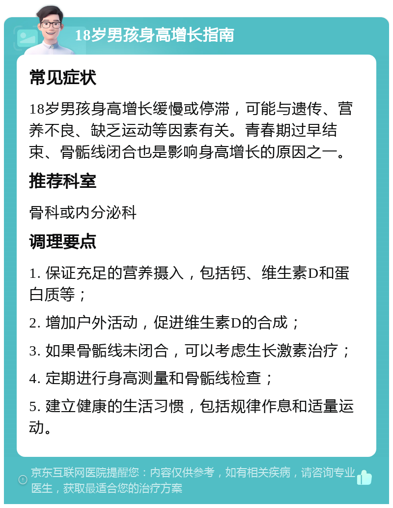 18岁男孩身高增长指南 常见症状 18岁男孩身高增长缓慢或停滞，可能与遗传、营养不良、缺乏运动等因素有关。青春期过早结束、骨骺线闭合也是影响身高增长的原因之一。 推荐科室 骨科或内分泌科 调理要点 1. 保证充足的营养摄入，包括钙、维生素D和蛋白质等； 2. 增加户外活动，促进维生素D的合成； 3. 如果骨骺线未闭合，可以考虑生长激素治疗； 4. 定期进行身高测量和骨骺线检查； 5. 建立健康的生活习惯，包括规律作息和适量运动。