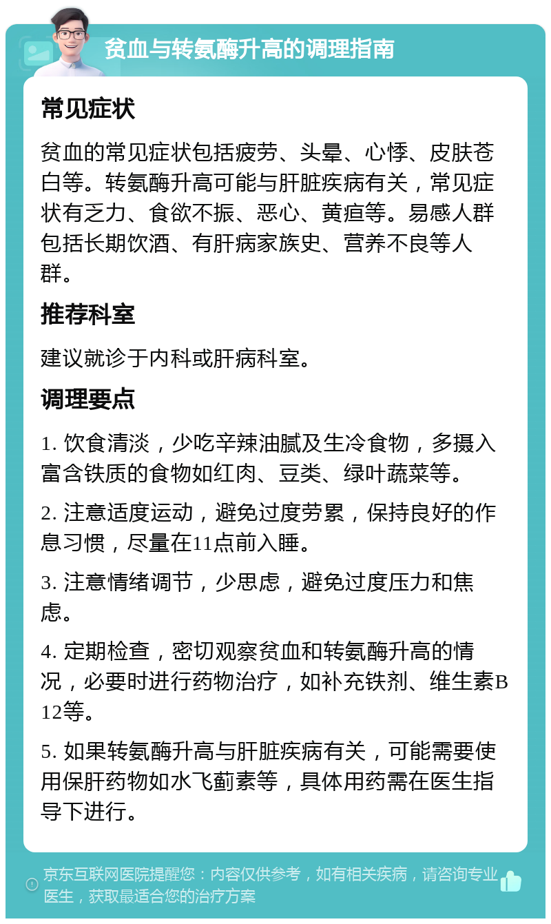 贫血与转氨酶升高的调理指南 常见症状 贫血的常见症状包括疲劳、头晕、心悸、皮肤苍白等。转氨酶升高可能与肝脏疾病有关，常见症状有乏力、食欲不振、恶心、黄疸等。易感人群包括长期饮酒、有肝病家族史、营养不良等人群。 推荐科室 建议就诊于内科或肝病科室。 调理要点 1. 饮食清淡，少吃辛辣油腻及生冷食物，多摄入富含铁质的食物如红肉、豆类、绿叶蔬菜等。 2. 注意适度运动，避免过度劳累，保持良好的作息习惯，尽量在11点前入睡。 3. 注意情绪调节，少思虑，避免过度压力和焦虑。 4. 定期检查，密切观察贫血和转氨酶升高的情况，必要时进行药物治疗，如补充铁剂、维生素B12等。 5. 如果转氨酶升高与肝脏疾病有关，可能需要使用保肝药物如水飞蓟素等，具体用药需在医生指导下进行。