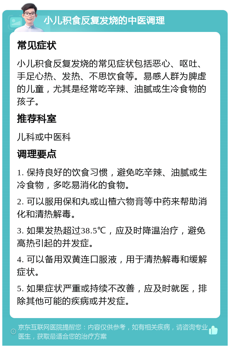 小儿积食反复发烧的中医调理 常见症状 小儿积食反复发烧的常见症状包括恶心、呕吐、手足心热、发热、不思饮食等。易感人群为脾虚的儿童，尤其是经常吃辛辣、油腻或生冷食物的孩子。 推荐科室 儿科或中医科 调理要点 1. 保持良好的饮食习惯，避免吃辛辣、油腻或生冷食物，多吃易消化的食物。 2. 可以服用保和丸或山楂六物膏等中药来帮助消化和清热解毒。 3. 如果发热超过38.5℃，应及时降温治疗，避免高热引起的并发症。 4. 可以备用双黄连口服液，用于清热解毒和缓解症状。 5. 如果症状严重或持续不改善，应及时就医，排除其他可能的疾病或并发症。