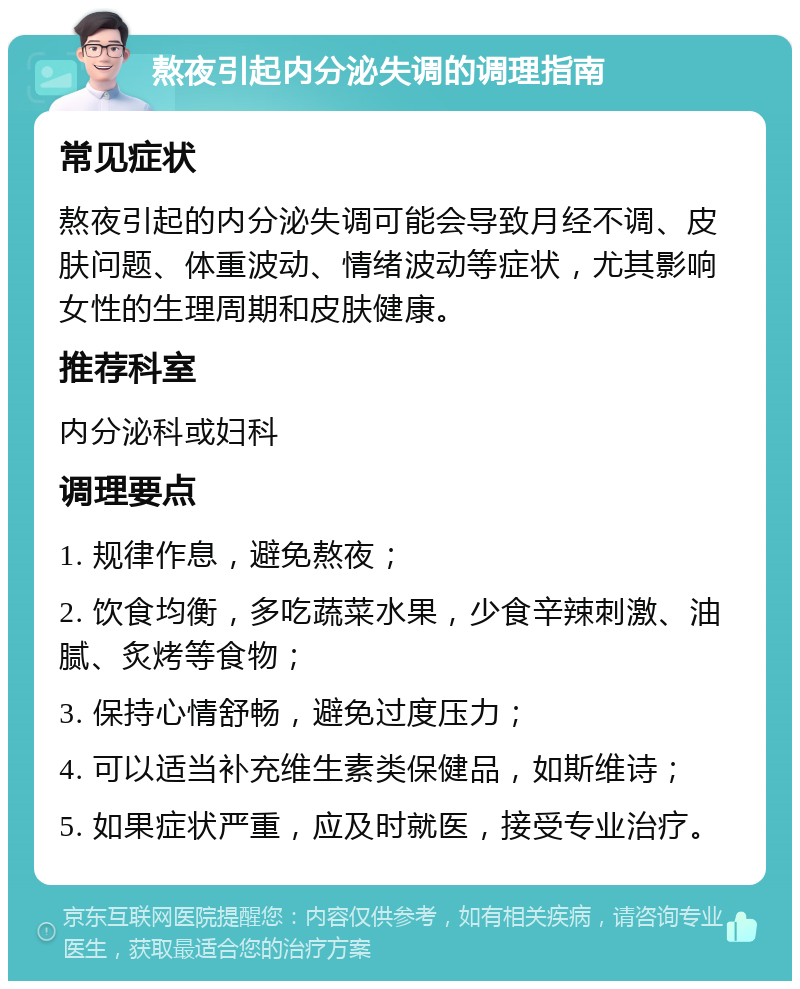 熬夜引起内分泌失调的调理指南 常见症状 熬夜引起的内分泌失调可能会导致月经不调、皮肤问题、体重波动、情绪波动等症状，尤其影响女性的生理周期和皮肤健康。 推荐科室 内分泌科或妇科 调理要点 1. 规律作息，避免熬夜； 2. 饮食均衡，多吃蔬菜水果，少食辛辣刺激、油腻、炙烤等食物； 3. 保持心情舒畅，避免过度压力； 4. 可以适当补充维生素类保健品，如斯维诗； 5. 如果症状严重，应及时就医，接受专业治疗。