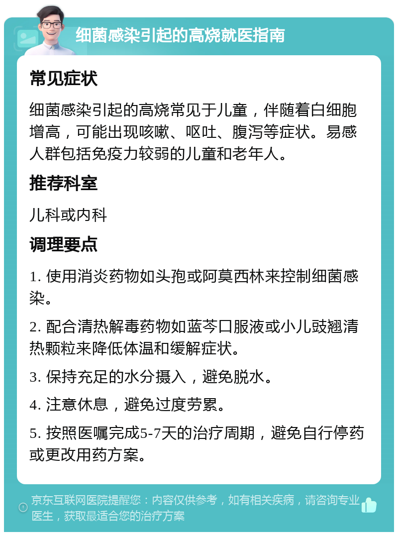 细菌感染引起的高烧就医指南 常见症状 细菌感染引起的高烧常见于儿童，伴随着白细胞增高，可能出现咳嗽、呕吐、腹泻等症状。易感人群包括免疫力较弱的儿童和老年人。 推荐科室 儿科或内科 调理要点 1. 使用消炎药物如头孢或阿莫西林来控制细菌感染。 2. 配合清热解毒药物如蓝芩口服液或小儿豉翘清热颗粒来降低体温和缓解症状。 3. 保持充足的水分摄入，避免脱水。 4. 注意休息，避免过度劳累。 5. 按照医嘱完成5-7天的治疗周期，避免自行停药或更改用药方案。