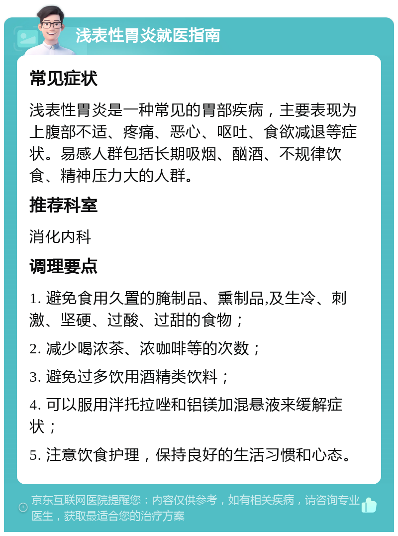 浅表性胃炎就医指南 常见症状 浅表性胃炎是一种常见的胃部疾病，主要表现为上腹部不适、疼痛、恶心、呕吐、食欲减退等症状。易感人群包括长期吸烟、酗酒、不规律饮食、精神压力大的人群。 推荐科室 消化内科 调理要点 1. 避免食用久置的腌制品、熏制品,及生冷、刺激、坚硬、过酸、过甜的食物； 2. 减少喝浓茶、浓咖啡等的次数； 3. 避免过多饮用酒精类饮料； 4. 可以服用泮托拉唑和铝镁加混悬液来缓解症状； 5. 注意饮食护理，保持良好的生活习惯和心态。