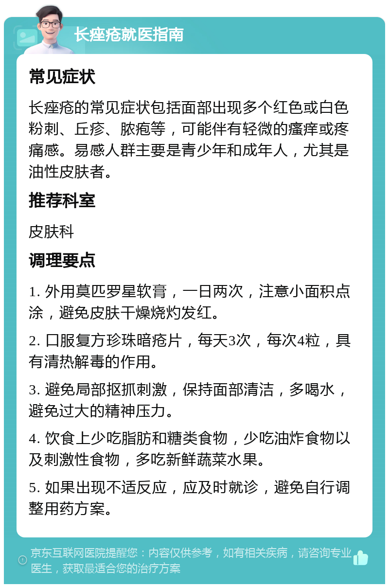 长痤疮就医指南 常见症状 长痤疮的常见症状包括面部出现多个红色或白色粉刺、丘疹、脓疱等，可能伴有轻微的瘙痒或疼痛感。易感人群主要是青少年和成年人，尤其是油性皮肤者。 推荐科室 皮肤科 调理要点 1. 外用莫匹罗星软膏，一日两次，注意小面积点涂，避免皮肤干燥烧灼发红。 2. 口服复方珍珠暗疮片，每天3次，每次4粒，具有清热解毒的作用。 3. 避免局部抠抓刺激，保持面部清洁，多喝水，避免过大的精神压力。 4. 饮食上少吃脂肪和糖类食物，少吃油炸食物以及刺激性食物，多吃新鲜蔬菜水果。 5. 如果出现不适反应，应及时就诊，避免自行调整用药方案。