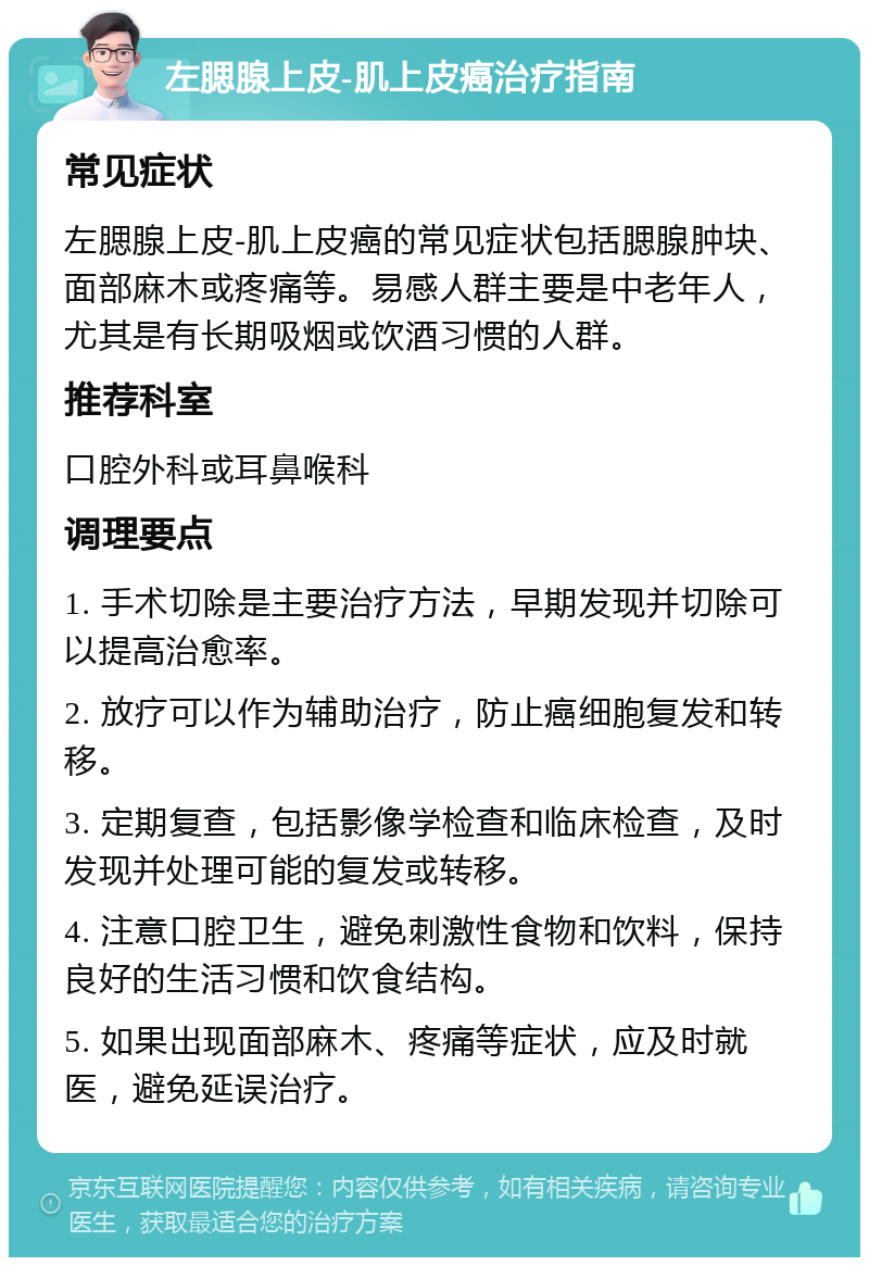 左腮腺上皮-肌上皮癌治疗指南 常见症状 左腮腺上皮-肌上皮癌的常见症状包括腮腺肿块、面部麻木或疼痛等。易感人群主要是中老年人，尤其是有长期吸烟或饮酒习惯的人群。 推荐科室 口腔外科或耳鼻喉科 调理要点 1. 手术切除是主要治疗方法，早期发现并切除可以提高治愈率。 2. 放疗可以作为辅助治疗，防止癌细胞复发和转移。 3. 定期复查，包括影像学检查和临床检查，及时发现并处理可能的复发或转移。 4. 注意口腔卫生，避免刺激性食物和饮料，保持良好的生活习惯和饮食结构。 5. 如果出现面部麻木、疼痛等症状，应及时就医，避免延误治疗。