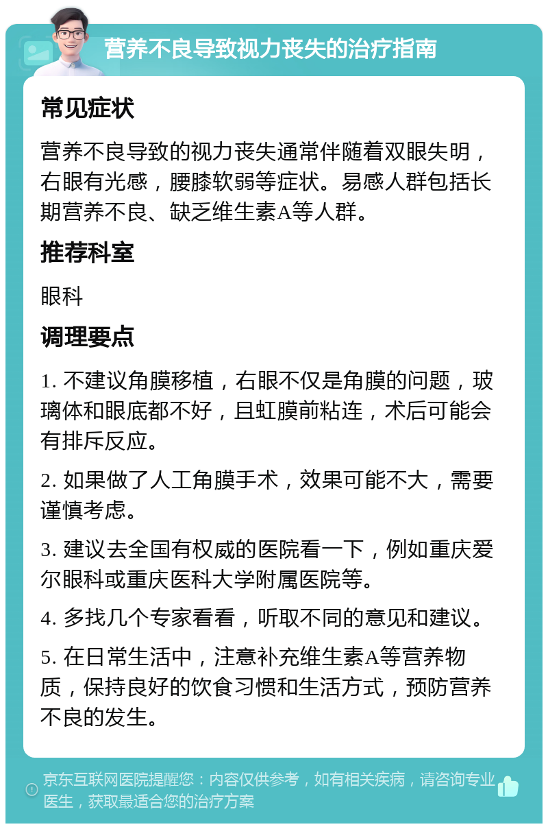 营养不良导致视力丧失的治疗指南 常见症状 营养不良导致的视力丧失通常伴随着双眼失明，右眼有光感，腰膝软弱等症状。易感人群包括长期营养不良、缺乏维生素A等人群。 推荐科室 眼科 调理要点 1. 不建议角膜移植，右眼不仅是角膜的问题，玻璃体和眼底都不好，且虹膜前粘连，术后可能会有排斥反应。 2. 如果做了人工角膜手术，效果可能不大，需要谨慎考虑。 3. 建议去全国有权威的医院看一下，例如重庆爱尔眼科或重庆医科大学附属医院等。 4. 多找几个专家看看，听取不同的意见和建议。 5. 在日常生活中，注意补充维生素A等营养物质，保持良好的饮食习惯和生活方式，预防营养不良的发生。