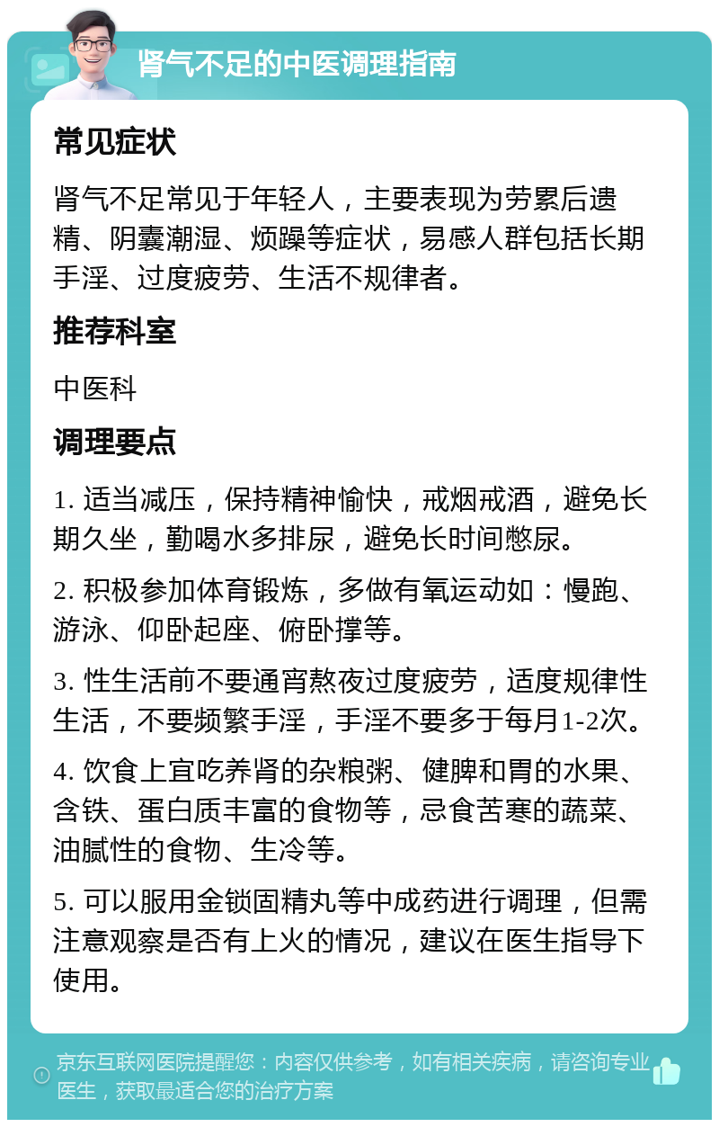 肾气不足的中医调理指南 常见症状 肾气不足常见于年轻人，主要表现为劳累后遗精、阴囊潮湿、烦躁等症状，易感人群包括长期手淫、过度疲劳、生活不规律者。 推荐科室 中医科 调理要点 1. 适当减压，保持精神愉快，戒烟戒酒，避免长期久坐，勤喝水多排尿，避免长时间憋尿。 2. 积极参加体育锻炼，多做有氧运动如：慢跑、游泳、仰卧起座、俯卧撑等。 3. 性生活前不要通宵熬夜过度疲劳，适度规律性生活，不要频繁手淫，手淫不要多于每月1-2次。 4. 饮食上宜吃养肾的杂粮粥、健脾和胃的水果、含铁、蛋白质丰富的食物等，忌食苦寒的蔬菜、油腻性的食物、生冷等。 5. 可以服用金锁固精丸等中成药进行调理，但需注意观察是否有上火的情况，建议在医生指导下使用。