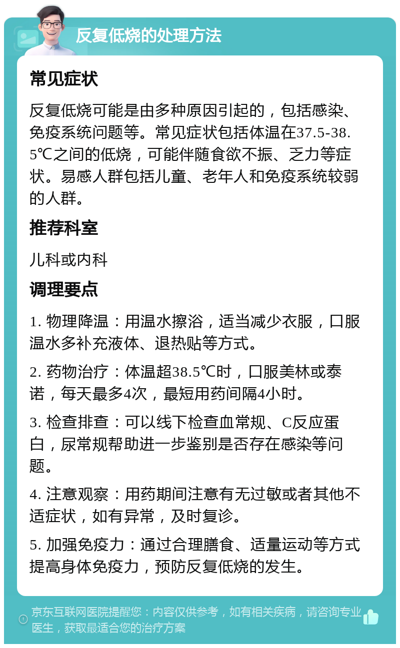 反复低烧的处理方法 常见症状 反复低烧可能是由多种原因引起的，包括感染、免疫系统问题等。常见症状包括体温在37.5-38.5℃之间的低烧，可能伴随食欲不振、乏力等症状。易感人群包括儿童、老年人和免疫系统较弱的人群。 推荐科室 儿科或内科 调理要点 1. 物理降温：用温水擦浴，适当减少衣服，口服温水多补充液体、退热贴等方式。 2. 药物治疗：体温超38.5℃时，口服美林或泰诺，每天最多4次，最短用药间隔4小时。 3. 检查排查：可以线下检查血常规、C反应蛋白，尿常规帮助进一步鉴别是否存在感染等问题。 4. 注意观察：用药期间注意有无过敏或者其他不适症状，如有异常，及时复诊。 5. 加强免疫力：通过合理膳食、适量运动等方式提高身体免疫力，预防反复低烧的发生。