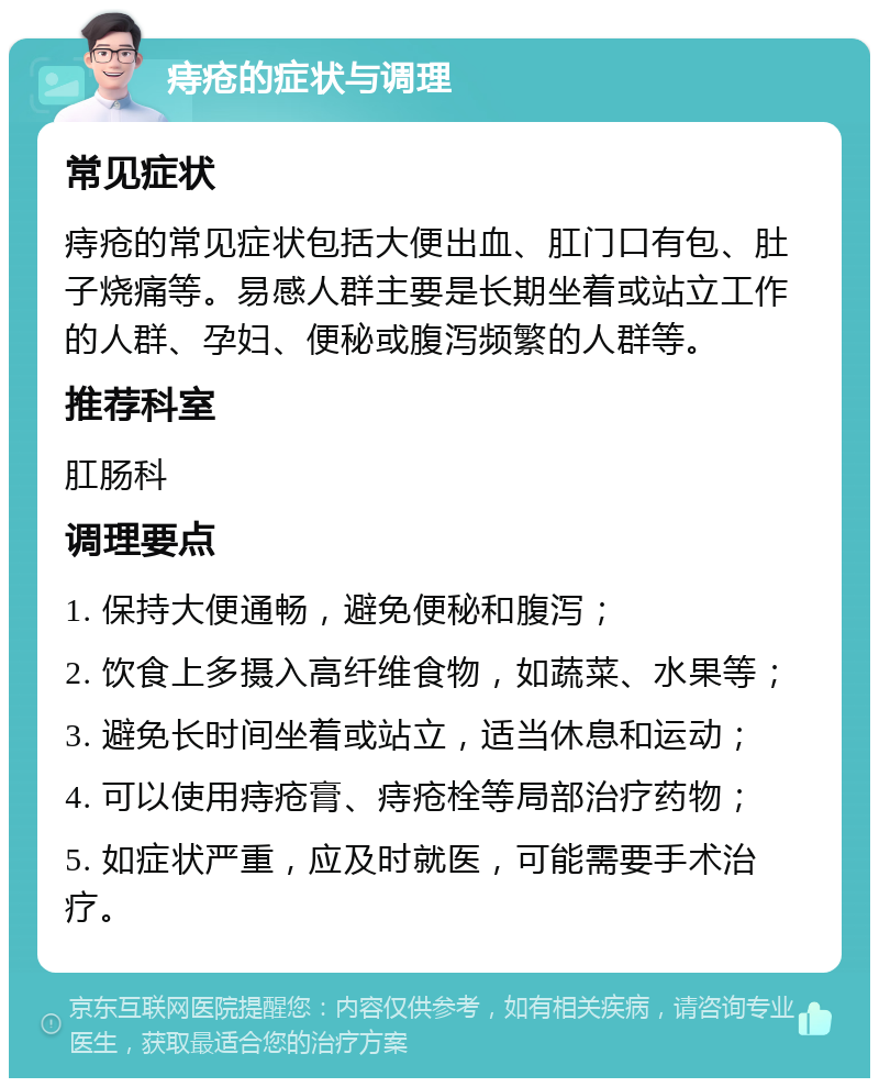 痔疮的症状与调理 常见症状 痔疮的常见症状包括大便出血、肛门口有包、肚子烧痛等。易感人群主要是长期坐着或站立工作的人群、孕妇、便秘或腹泻频繁的人群等。 推荐科室 肛肠科 调理要点 1. 保持大便通畅，避免便秘和腹泻； 2. 饮食上多摄入高纤维食物，如蔬菜、水果等； 3. 避免长时间坐着或站立，适当休息和运动； 4. 可以使用痔疮膏、痔疮栓等局部治疗药物； 5. 如症状严重，应及时就医，可能需要手术治疗。