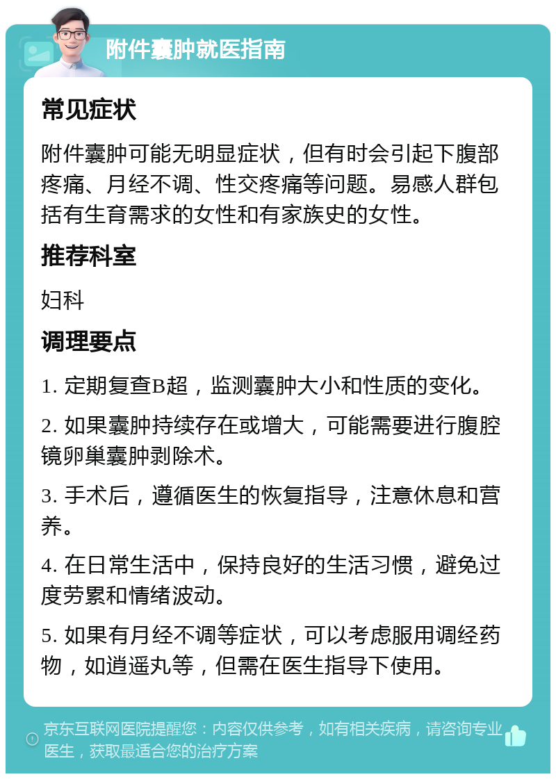 附件囊肿就医指南 常见症状 附件囊肿可能无明显症状，但有时会引起下腹部疼痛、月经不调、性交疼痛等问题。易感人群包括有生育需求的女性和有家族史的女性。 推荐科室 妇科 调理要点 1. 定期复查B超，监测囊肿大小和性质的变化。 2. 如果囊肿持续存在或增大，可能需要进行腹腔镜卵巢囊肿剥除术。 3. 手术后，遵循医生的恢复指导，注意休息和营养。 4. 在日常生活中，保持良好的生活习惯，避免过度劳累和情绪波动。 5. 如果有月经不调等症状，可以考虑服用调经药物，如逍遥丸等，但需在医生指导下使用。