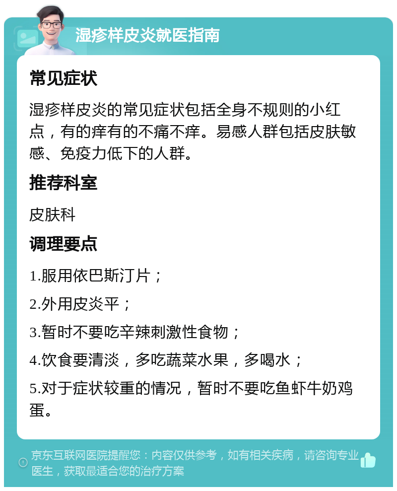 湿疹样皮炎就医指南 常见症状 湿疹样皮炎的常见症状包括全身不规则的小红点，有的痒有的不痛不痒。易感人群包括皮肤敏感、免疫力低下的人群。 推荐科室 皮肤科 调理要点 1.服用依巴斯汀片； 2.外用皮炎平； 3.暂时不要吃辛辣刺激性食物； 4.饮食要清淡，多吃蔬菜水果，多喝水； 5.对于症状较重的情况，暂时不要吃鱼虾牛奶鸡蛋。