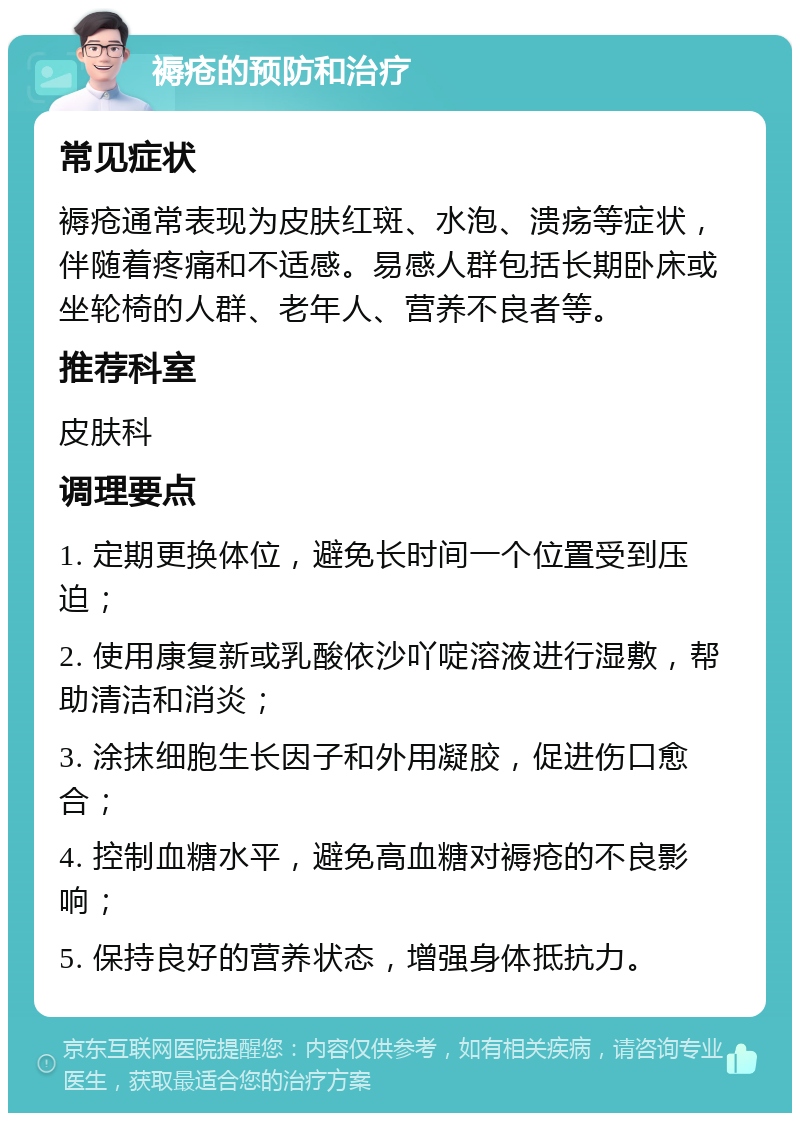 褥疮的预防和治疗 常见症状 褥疮通常表现为皮肤红斑、水泡、溃疡等症状，伴随着疼痛和不适感。易感人群包括长期卧床或坐轮椅的人群、老年人、营养不良者等。 推荐科室 皮肤科 调理要点 1. 定期更换体位，避免长时间一个位置受到压迫； 2. 使用康复新或乳酸依沙吖啶溶液进行湿敷，帮助清洁和消炎； 3. 涂抹细胞生长因子和外用凝胶，促进伤口愈合； 4. 控制血糖水平，避免高血糖对褥疮的不良影响； 5. 保持良好的营养状态，增强身体抵抗力。