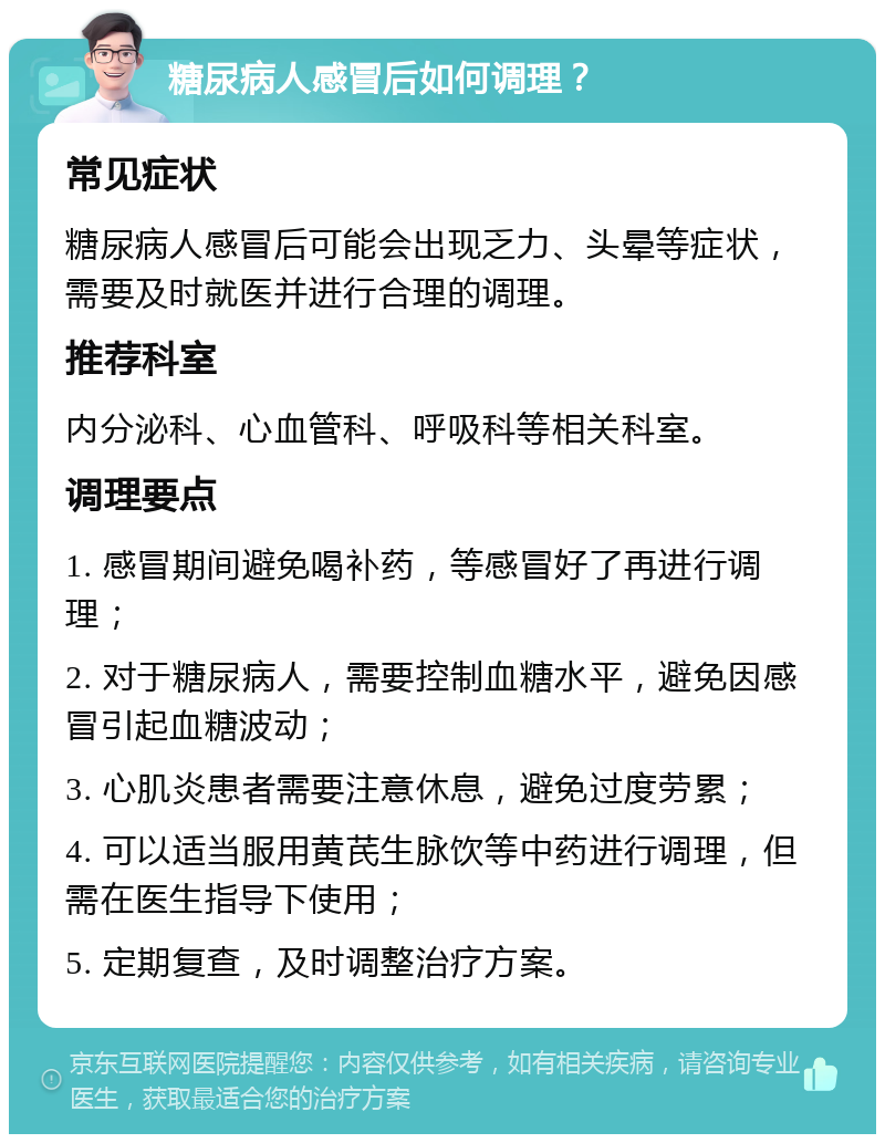 糖尿病人感冒后如何调理？ 常见症状 糖尿病人感冒后可能会出现乏力、头晕等症状，需要及时就医并进行合理的调理。 推荐科室 内分泌科、心血管科、呼吸科等相关科室。 调理要点 1. 感冒期间避免喝补药，等感冒好了再进行调理； 2. 对于糖尿病人，需要控制血糖水平，避免因感冒引起血糖波动； 3. 心肌炎患者需要注意休息，避免过度劳累； 4. 可以适当服用黄芪生脉饮等中药进行调理，但需在医生指导下使用； 5. 定期复查，及时调整治疗方案。