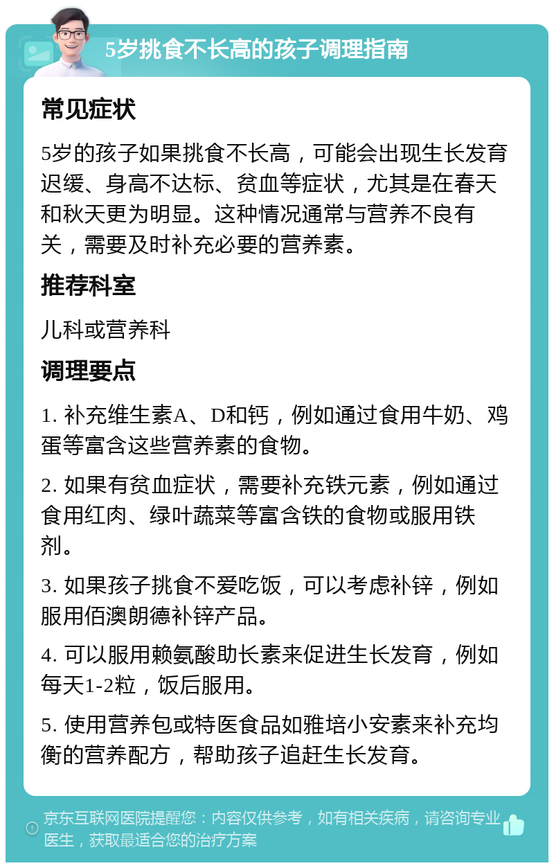 5岁挑食不长高的孩子调理指南 常见症状 5岁的孩子如果挑食不长高，可能会出现生长发育迟缓、身高不达标、贫血等症状，尤其是在春天和秋天更为明显。这种情况通常与营养不良有关，需要及时补充必要的营养素。 推荐科室 儿科或营养科 调理要点 1. 补充维生素A、D和钙，例如通过食用牛奶、鸡蛋等富含这些营养素的食物。 2. 如果有贫血症状，需要补充铁元素，例如通过食用红肉、绿叶蔬菜等富含铁的食物或服用铁剂。 3. 如果孩子挑食不爱吃饭，可以考虑补锌，例如服用佰澳朗德补锌产品。 4. 可以服用赖氨酸助长素来促进生长发育，例如每天1-2粒，饭后服用。 5. 使用营养包或特医食品如雅培小安素来补充均衡的营养配方，帮助孩子追赶生长发育。