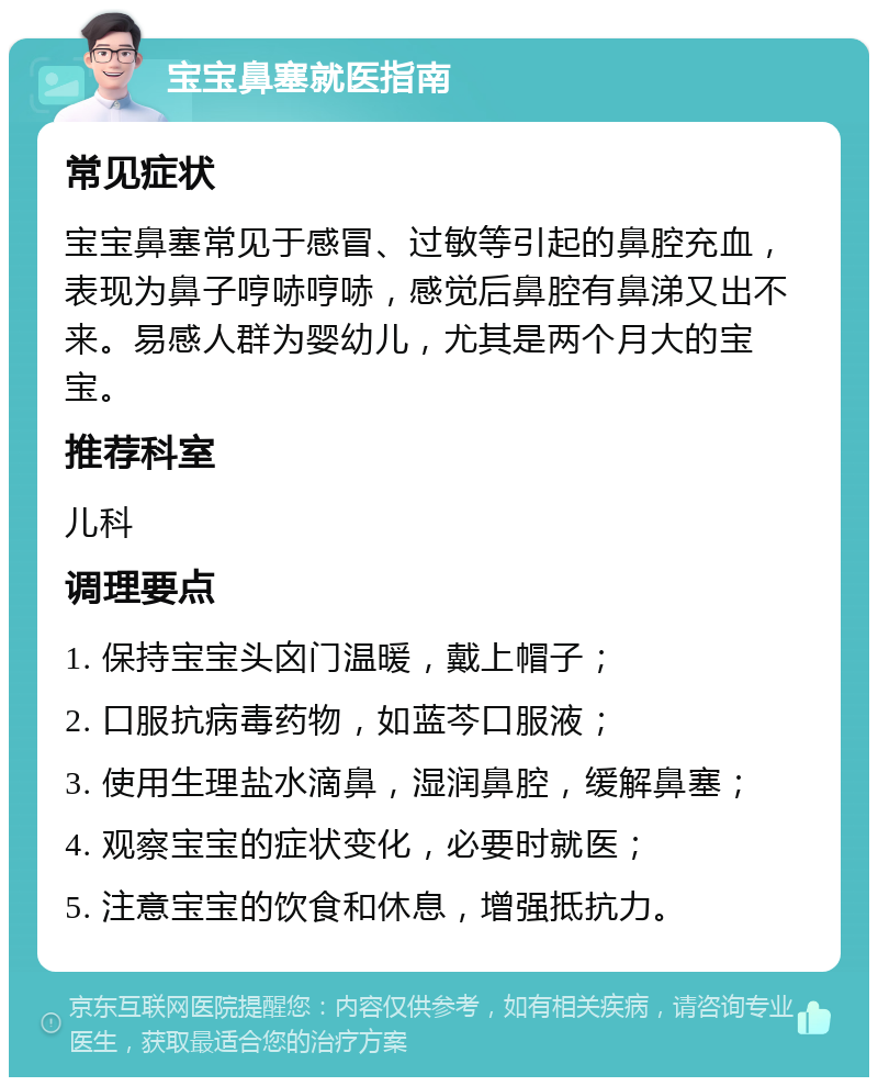 宝宝鼻塞就医指南 常见症状 宝宝鼻塞常见于感冒、过敏等引起的鼻腔充血，表现为鼻子哼哧哼哧，感觉后鼻腔有鼻涕又出不来。易感人群为婴幼儿，尤其是两个月大的宝宝。 推荐科室 儿科 调理要点 1. 保持宝宝头囟门温暖，戴上帽子； 2. 口服抗病毒药物，如蓝芩口服液； 3. 使用生理盐水滴鼻，湿润鼻腔，缓解鼻塞； 4. 观察宝宝的症状变化，必要时就医； 5. 注意宝宝的饮食和休息，增强抵抗力。