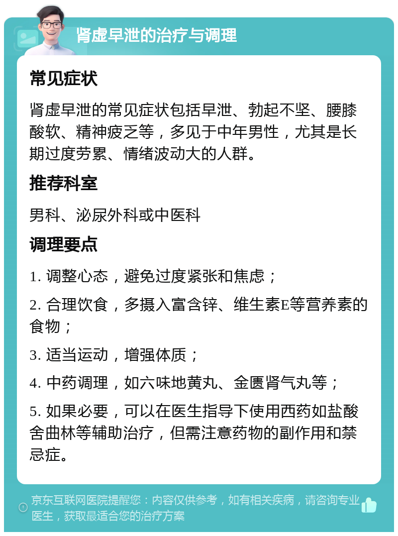 肾虚早泄的治疗与调理 常见症状 肾虚早泄的常见症状包括早泄、勃起不坚、腰膝酸软、精神疲乏等，多见于中年男性，尤其是长期过度劳累、情绪波动大的人群。 推荐科室 男科、泌尿外科或中医科 调理要点 1. 调整心态，避免过度紧张和焦虑； 2. 合理饮食，多摄入富含锌、维生素E等营养素的食物； 3. 适当运动，增强体质； 4. 中药调理，如六味地黄丸、金匮肾气丸等； 5. 如果必要，可以在医生指导下使用西药如盐酸舍曲林等辅助治疗，但需注意药物的副作用和禁忌症。