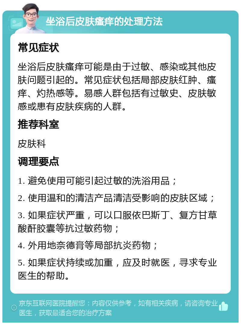 坐浴后皮肤瘙痒的处理方法 常见症状 坐浴后皮肤瘙痒可能是由于过敏、感染或其他皮肤问题引起的。常见症状包括局部皮肤红肿、瘙痒、灼热感等。易感人群包括有过敏史、皮肤敏感或患有皮肤疾病的人群。 推荐科室 皮肤科 调理要点 1. 避免使用可能引起过敏的洗浴用品； 2. 使用温和的清洁产品清洁受影响的皮肤区域； 3. 如果症状严重，可以口服依巴斯丁、复方甘草酸酐胶囊等抗过敏药物； 4. 外用地奈德膏等局部抗炎药物； 5. 如果症状持续或加重，应及时就医，寻求专业医生的帮助。