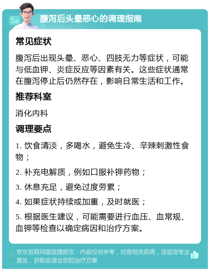 腹泻后头晕恶心的调理指南 常见症状 腹泻后出现头晕、恶心、四肢无力等症状，可能与低血钾、炎症反应等因素有关。这些症状通常在腹泻停止后仍然存在，影响日常生活和工作。 推荐科室 消化内科 调理要点 1. 饮食清淡，多喝水，避免生冷、辛辣刺激性食物； 2. 补充电解质，例如口服补钾药物； 3. 休息充足，避免过度劳累； 4. 如果症状持续或加重，及时就医； 5. 根据医生建议，可能需要进行血压、血常规、血钾等检查以确定病因和治疗方案。