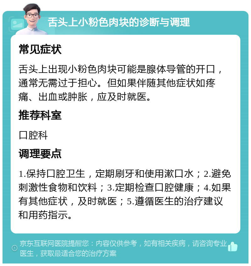 舌头上小粉色肉块的诊断与调理 常见症状 舌头上出现小粉色肉块可能是腺体导管的开口，通常无需过于担心。但如果伴随其他症状如疼痛、出血或肿胀，应及时就医。 推荐科室 口腔科 调理要点 1.保持口腔卫生，定期刷牙和使用漱口水；2.避免刺激性食物和饮料；3.定期检查口腔健康；4.如果有其他症状，及时就医；5.遵循医生的治疗建议和用药指示。