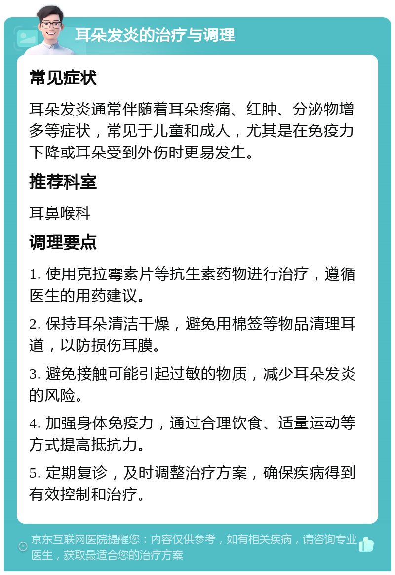 耳朵发炎的治疗与调理 常见症状 耳朵发炎通常伴随着耳朵疼痛、红肿、分泌物增多等症状，常见于儿童和成人，尤其是在免疫力下降或耳朵受到外伤时更易发生。 推荐科室 耳鼻喉科 调理要点 1. 使用克拉霉素片等抗生素药物进行治疗，遵循医生的用药建议。 2. 保持耳朵清洁干燥，避免用棉签等物品清理耳道，以防损伤耳膜。 3. 避免接触可能引起过敏的物质，减少耳朵发炎的风险。 4. 加强身体免疫力，通过合理饮食、适量运动等方式提高抵抗力。 5. 定期复诊，及时调整治疗方案，确保疾病得到有效控制和治疗。