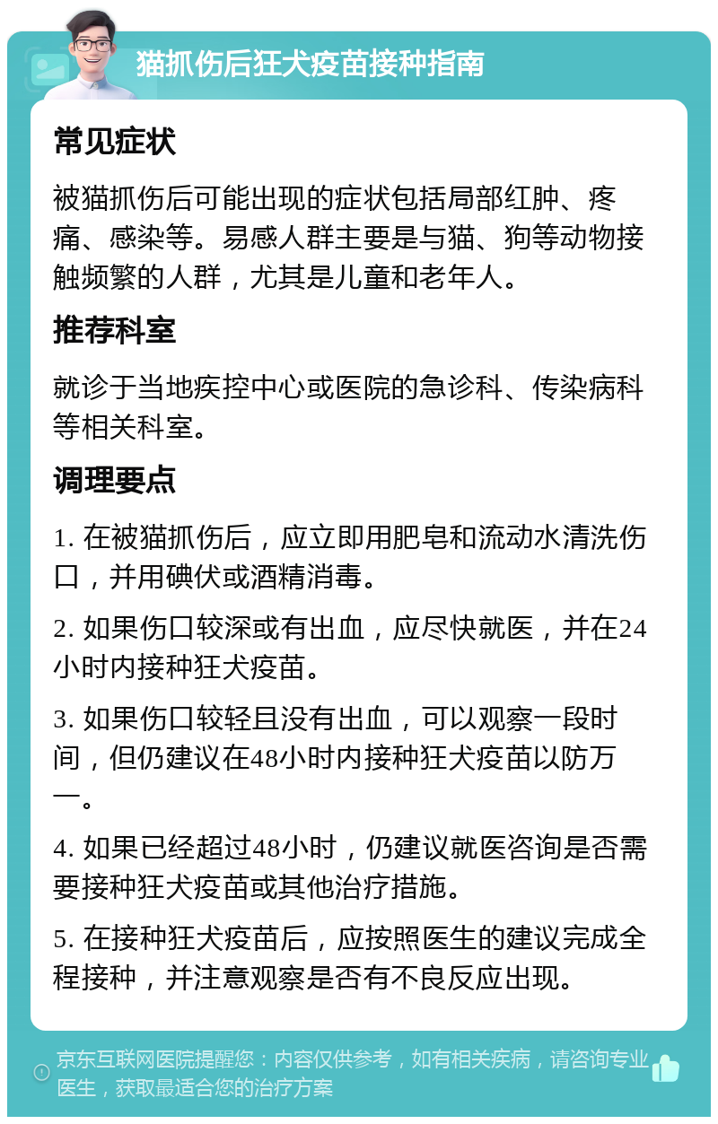 猫抓伤后狂犬疫苗接种指南 常见症状 被猫抓伤后可能出现的症状包括局部红肿、疼痛、感染等。易感人群主要是与猫、狗等动物接触频繁的人群，尤其是儿童和老年人。 推荐科室 就诊于当地疾控中心或医院的急诊科、传染病科等相关科室。 调理要点 1. 在被猫抓伤后，应立即用肥皂和流动水清洗伤口，并用碘伏或酒精消毒。 2. 如果伤口较深或有出血，应尽快就医，并在24小时内接种狂犬疫苗。 3. 如果伤口较轻且没有出血，可以观察一段时间，但仍建议在48小时内接种狂犬疫苗以防万一。 4. 如果已经超过48小时，仍建议就医咨询是否需要接种狂犬疫苗或其他治疗措施。 5. 在接种狂犬疫苗后，应按照医生的建议完成全程接种，并注意观察是否有不良反应出现。