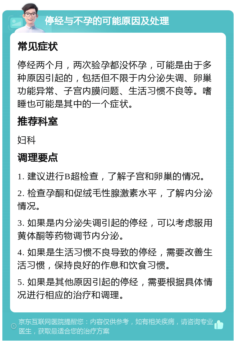 停经与不孕的可能原因及处理 常见症状 停经两个月，两次验孕都没怀孕，可能是由于多种原因引起的，包括但不限于内分泌失调、卵巢功能异常、子宫内膜问题、生活习惯不良等。嗜睡也可能是其中的一个症状。 推荐科室 妇科 调理要点 1. 建议进行B超检查，了解子宫和卵巢的情况。 2. 检查孕酮和促绒毛性腺激素水平，了解内分泌情况。 3. 如果是内分泌失调引起的停经，可以考虑服用黄体酮等药物调节内分泌。 4. 如果是生活习惯不良导致的停经，需要改善生活习惯，保持良好的作息和饮食习惯。 5. 如果是其他原因引起的停经，需要根据具体情况进行相应的治疗和调理。