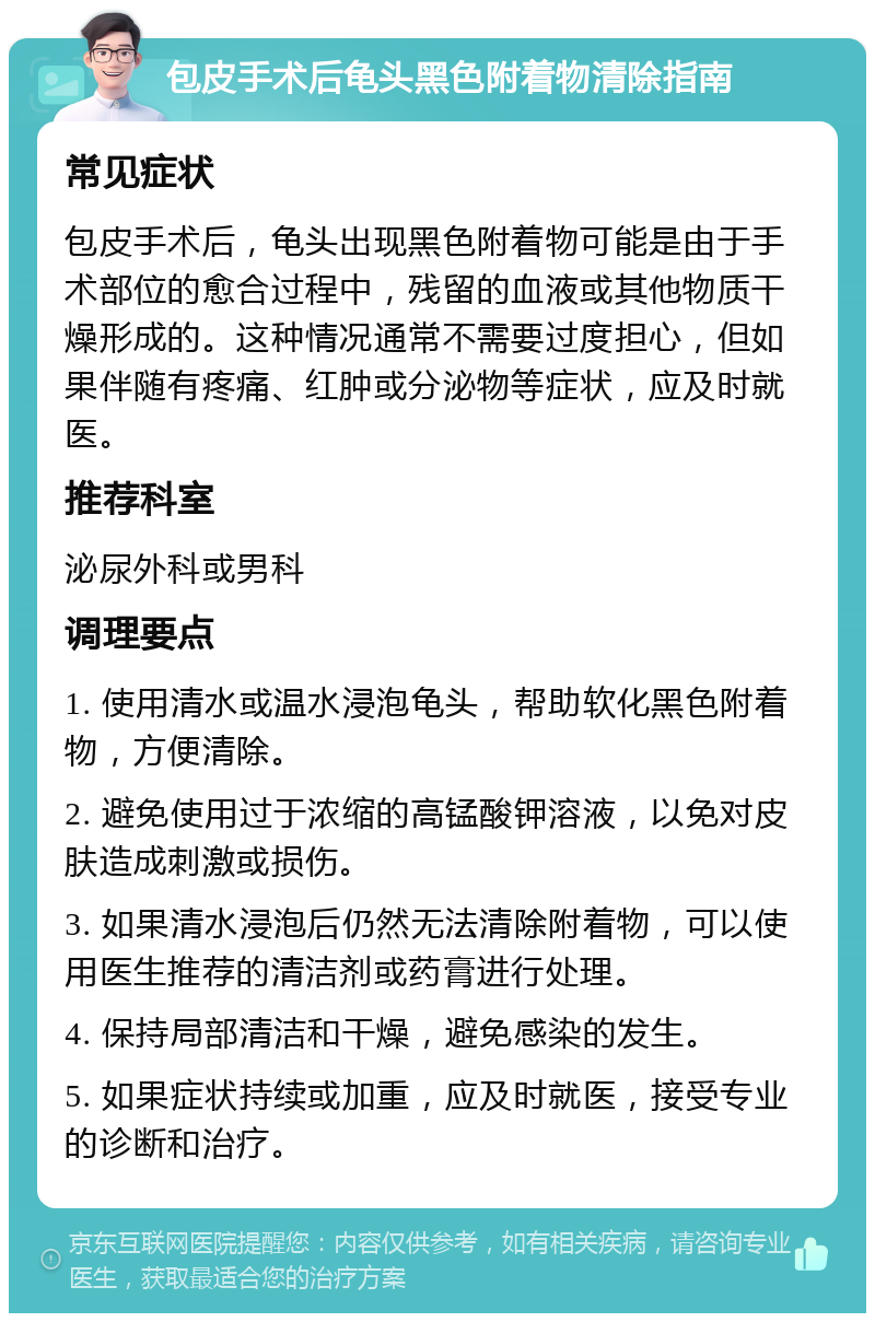 包皮手术后龟头黑色附着物清除指南 常见症状 包皮手术后，龟头出现黑色附着物可能是由于手术部位的愈合过程中，残留的血液或其他物质干燥形成的。这种情况通常不需要过度担心，但如果伴随有疼痛、红肿或分泌物等症状，应及时就医。 推荐科室 泌尿外科或男科 调理要点 1. 使用清水或温水浸泡龟头，帮助软化黑色附着物，方便清除。 2. 避免使用过于浓缩的高锰酸钾溶液，以免对皮肤造成刺激或损伤。 3. 如果清水浸泡后仍然无法清除附着物，可以使用医生推荐的清洁剂或药膏进行处理。 4. 保持局部清洁和干燥，避免感染的发生。 5. 如果症状持续或加重，应及时就医，接受专业的诊断和治疗。