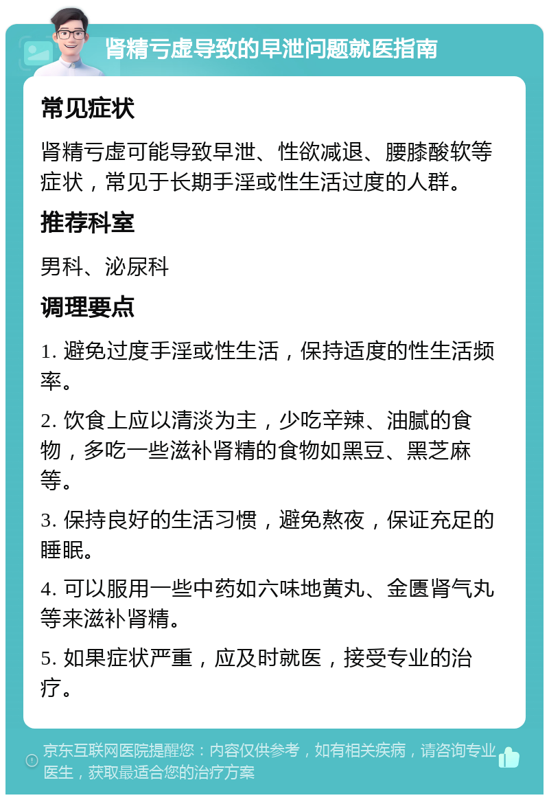 肾精亏虚导致的早泄问题就医指南 常见症状 肾精亏虚可能导致早泄、性欲减退、腰膝酸软等症状，常见于长期手淫或性生活过度的人群。 推荐科室 男科、泌尿科 调理要点 1. 避免过度手淫或性生活，保持适度的性生活频率。 2. 饮食上应以清淡为主，少吃辛辣、油腻的食物，多吃一些滋补肾精的食物如黑豆、黑芝麻等。 3. 保持良好的生活习惯，避免熬夜，保证充足的睡眠。 4. 可以服用一些中药如六味地黄丸、金匮肾气丸等来滋补肾精。 5. 如果症状严重，应及时就医，接受专业的治疗。