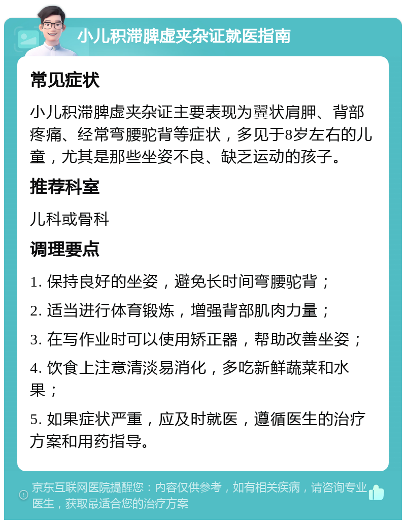 小儿积滞脾虚夹杂证就医指南 常见症状 小儿积滞脾虚夹杂证主要表现为翼状肩胛、背部疼痛、经常弯腰驼背等症状，多见于8岁左右的儿童，尤其是那些坐姿不良、缺乏运动的孩子。 推荐科室 儿科或骨科 调理要点 1. 保持良好的坐姿，避免长时间弯腰驼背； 2. 适当进行体育锻炼，增强背部肌肉力量； 3. 在写作业时可以使用矫正器，帮助改善坐姿； 4. 饮食上注意清淡易消化，多吃新鲜蔬菜和水果； 5. 如果症状严重，应及时就医，遵循医生的治疗方案和用药指导。