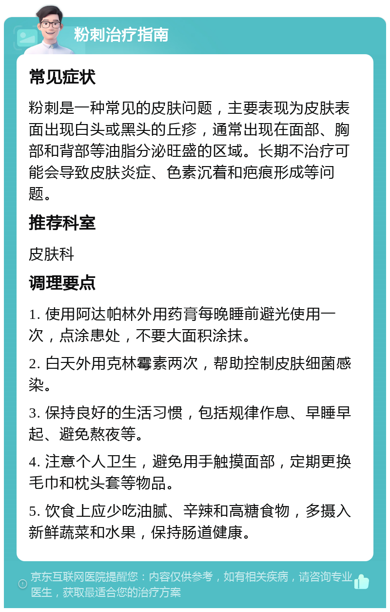 粉刺治疗指南 常见症状 粉刺是一种常见的皮肤问题，主要表现为皮肤表面出现白头或黑头的丘疹，通常出现在面部、胸部和背部等油脂分泌旺盛的区域。长期不治疗可能会导致皮肤炎症、色素沉着和疤痕形成等问题。 推荐科室 皮肤科 调理要点 1. 使用阿达帕林外用药膏每晚睡前避光使用一次，点涂患处，不要大面积涂抹。 2. 白天外用克林霉素两次，帮助控制皮肤细菌感染。 3. 保持良好的生活习惯，包括规律作息、早睡早起、避免熬夜等。 4. 注意个人卫生，避免用手触摸面部，定期更换毛巾和枕头套等物品。 5. 饮食上应少吃油腻、辛辣和高糖食物，多摄入新鲜蔬菜和水果，保持肠道健康。