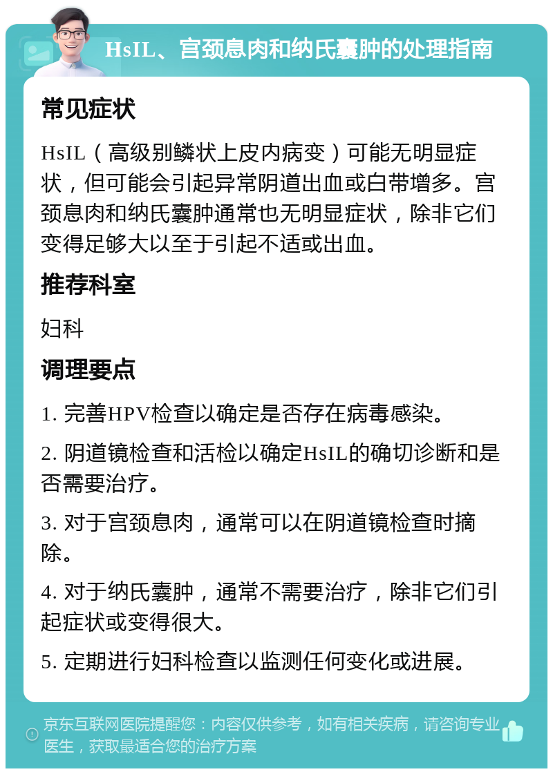 HsIL、宫颈息肉和纳氏囊肿的处理指南 常见症状 HsIL（高级别鳞状上皮内病变）可能无明显症状，但可能会引起异常阴道出血或白带增多。宫颈息肉和纳氏囊肿通常也无明显症状，除非它们变得足够大以至于引起不适或出血。 推荐科室 妇科 调理要点 1. 完善HPV检查以确定是否存在病毒感染。 2. 阴道镜检查和活检以确定HsIL的确切诊断和是否需要治疗。 3. 对于宫颈息肉，通常可以在阴道镜检查时摘除。 4. 对于纳氏囊肿，通常不需要治疗，除非它们引起症状或变得很大。 5. 定期进行妇科检查以监测任何变化或进展。