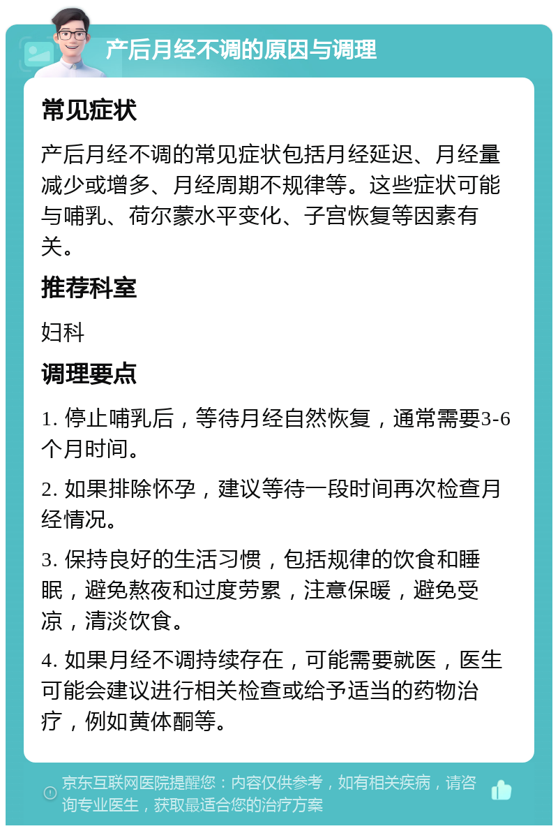 产后月经不调的原因与调理 常见症状 产后月经不调的常见症状包括月经延迟、月经量减少或增多、月经周期不规律等。这些症状可能与哺乳、荷尔蒙水平变化、子宫恢复等因素有关。 推荐科室 妇科 调理要点 1. 停止哺乳后，等待月经自然恢复，通常需要3-6个月时间。 2. 如果排除怀孕，建议等待一段时间再次检查月经情况。 3. 保持良好的生活习惯，包括规律的饮食和睡眠，避免熬夜和过度劳累，注意保暖，避免受凉，清淡饮食。 4. 如果月经不调持续存在，可能需要就医，医生可能会建议进行相关检查或给予适当的药物治疗，例如黄体酮等。