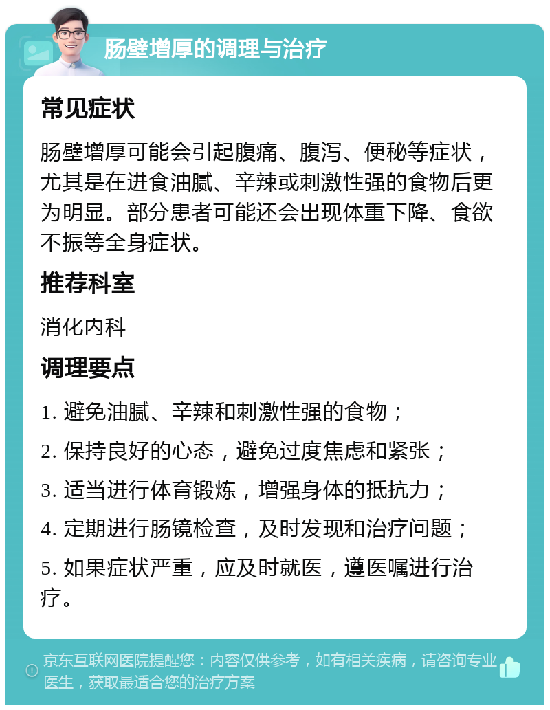 肠壁增厚的调理与治疗 常见症状 肠壁增厚可能会引起腹痛、腹泻、便秘等症状，尤其是在进食油腻、辛辣或刺激性强的食物后更为明显。部分患者可能还会出现体重下降、食欲不振等全身症状。 推荐科室 消化内科 调理要点 1. 避免油腻、辛辣和刺激性强的食物； 2. 保持良好的心态，避免过度焦虑和紧张； 3. 适当进行体育锻炼，增强身体的抵抗力； 4. 定期进行肠镜检查，及时发现和治疗问题； 5. 如果症状严重，应及时就医，遵医嘱进行治疗。