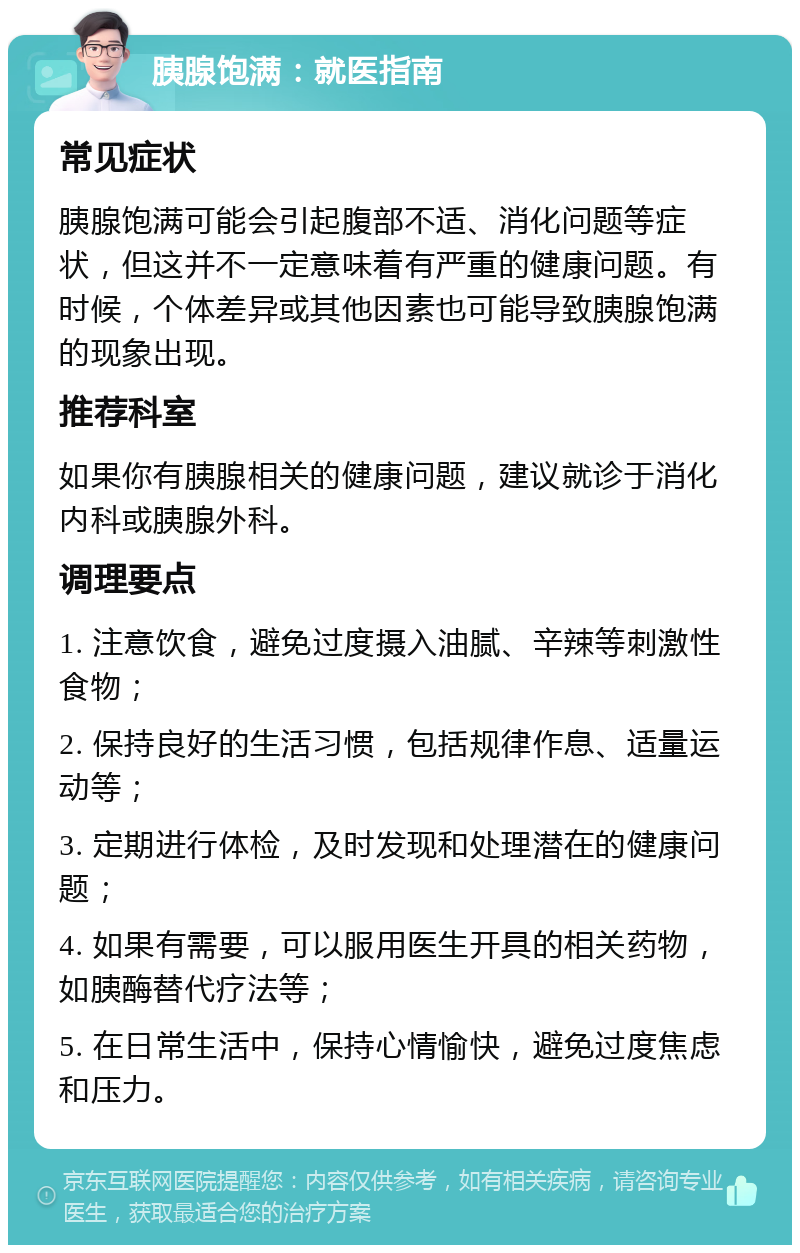 胰腺饱满：就医指南 常见症状 胰腺饱满可能会引起腹部不适、消化问题等症状，但这并不一定意味着有严重的健康问题。有时候，个体差异或其他因素也可能导致胰腺饱满的现象出现。 推荐科室 如果你有胰腺相关的健康问题，建议就诊于消化内科或胰腺外科。 调理要点 1. 注意饮食，避免过度摄入油腻、辛辣等刺激性食物； 2. 保持良好的生活习惯，包括规律作息、适量运动等； 3. 定期进行体检，及时发现和处理潜在的健康问题； 4. 如果有需要，可以服用医生开具的相关药物，如胰酶替代疗法等； 5. 在日常生活中，保持心情愉快，避免过度焦虑和压力。