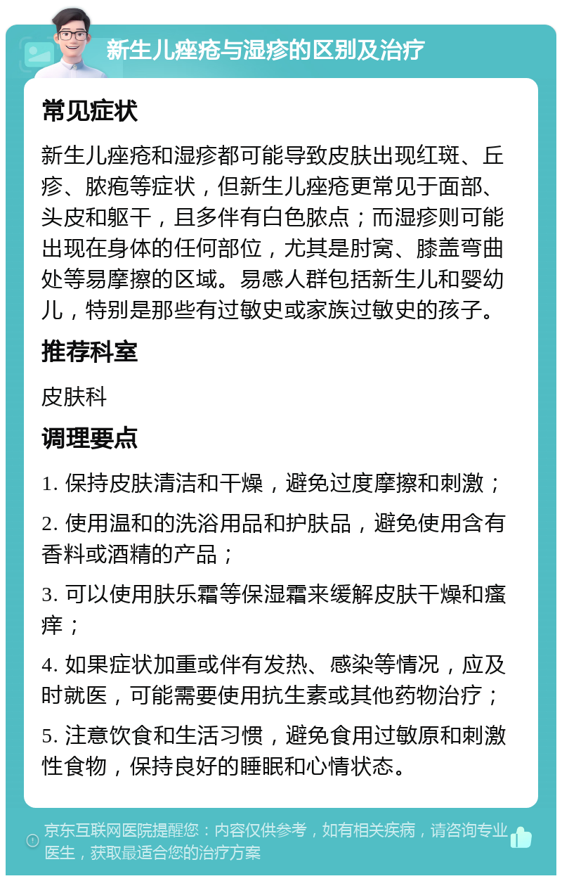 新生儿痤疮与湿疹的区别及治疗 常见症状 新生儿痤疮和湿疹都可能导致皮肤出现红斑、丘疹、脓疱等症状，但新生儿痤疮更常见于面部、头皮和躯干，且多伴有白色脓点；而湿疹则可能出现在身体的任何部位，尤其是肘窝、膝盖弯曲处等易摩擦的区域。易感人群包括新生儿和婴幼儿，特别是那些有过敏史或家族过敏史的孩子。 推荐科室 皮肤科 调理要点 1. 保持皮肤清洁和干燥，避免过度摩擦和刺激； 2. 使用温和的洗浴用品和护肤品，避免使用含有香料或酒精的产品； 3. 可以使用肤乐霜等保湿霜来缓解皮肤干燥和瘙痒； 4. 如果症状加重或伴有发热、感染等情况，应及时就医，可能需要使用抗生素或其他药物治疗； 5. 注意饮食和生活习惯，避免食用过敏原和刺激性食物，保持良好的睡眠和心情状态。